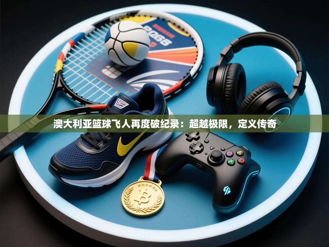 澳大利亚篮球飞人再度破纪录:超越极限,定义传奇 第1张