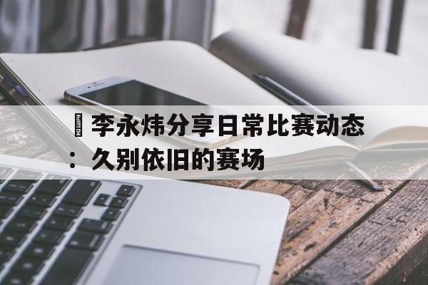 开云体育网页版-偰李永炜分享日常比赛动态：久别依旧的赛场的简单介绍